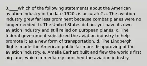 3.____Which of the following statements about the American aviation industry in the late 1920s is accurate? a. The aviation industry grew far less prominent because combat planes were no longer needed. b. The United States did not yet have its own aviation industry and still relied on European planes. c. The federal government subsidized the aviation industry to help promote it as a new form of transportation. d. The Lindbergh flights made the American public far more disapproving of the aviation industry. e. Amelia Earhart built and flew the world's first airplane, which immediately launched the aviation industry.