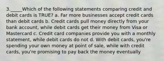 3._____Which of the following statements comparing credit and debit cards is TRUE? a. Far more businesses accept credit cards than debit cards b. Credit cards pull money directly from your bank account, while debit cards get their money from Visa or Mastercard c. Credit card companies provide you with a monthly statement, while debit cards do not d. With debit cards, you're spending your own money at point of sale, while with credit cards, you're promising to pay back the money eventually