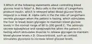 3.Which of the following statements about controlling blood glucose level is false? A. Beta cells is the islets of Langerhans produce insulin, which is released when blood glucose levels respond to a meal. B. Alpha cells is the the isles of Langerhans secrete glucagon when the patient is fasting, which stimulates the liver to break down glycogen to maintain blood glucose levels in the normal range of 80 to 100 gm/dl C. The adrenals secrete epinephrine and norepinephrine when the patient is fasting which stimulates muscles to release glycogen to maintain blood glucose levels.x D. Glucocorticoid, such as cortisol, stimulates glycolysis to increase blood glucose levels.