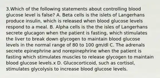 3.Which of the following statements about controlling blood glucose level is false? A. Beta cells is the islets of Langerhans produce insulin, which is released when blood glucose levels respond to a meal. B. Alpha cells is the the isles of Langerhans secrete glucagon when the patient is fasting, which stimulates the liver to break down glycogen to maintain blood glucose levels in the normal range of 80 to 100 gm/dl C. The adrenals secrete epinephrine and norepinephrine when the patient is fasting which stimulates muscles to release glycogen to maintain blood glucose levels.x D. Glucocorticoid, such as cortisol, stimulates glycolysis to increase blood glucose levels.