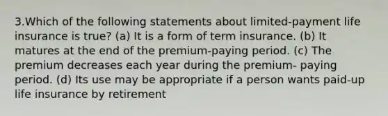 3.Which of the following statements about limited-payment life insurance is true? (a) It is a form of term insurance. (b) It matures at the end of the premium-paying period. (c) The premium decreases each year during the premium- paying period. (d) Its use may be appropriate if a person wants paid-up life insurance by retirement