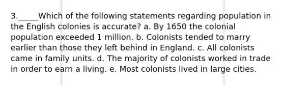 3._____Which of the following statements regarding population in the English colonies is accurate? a. By 1650 the colonial population exceeded 1 million. b. Colonists tended to marry earlier than those they left behind in England. c. All colonists came in family units. d. The majority of colonists worked in trade in order to earn a living. e. Most colonists lived in large cities.