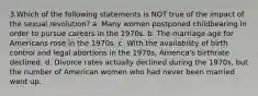 3.Which of the following statements is NOT true of the impact of the sexual revolution? a. Many women postponed childbearing in order to pursue careers in the 1970s. b. The marriage age for Americans rose in the 1970s. c. With the availability of birth control and legal abortions in the 1970s, America's birthrate declined. d. Divorce rates actually declined during the 1970s, but the number of American women who had never been married went up.