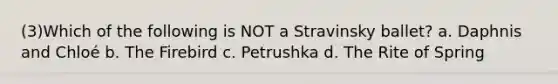 (3)Which of the following is NOT a Stravinsky ballet? a. Daphnis and Chloé b. The Firebird c. Petrushka d. The Rite of Spring