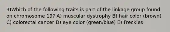 3)​Which of the following traits is part of the linkage group found on chromosome 19? ​​A) muscular dystrophy​​ B) hair color (brown)​ C) colorectal cancer​ D) eye color (green/blue)​ E) Freckles