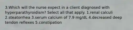 3.Which will the nurse expect in a client diagnosed with hyperparathyroidism? Select all that apply. 1.renal calculi 2.steatorrhea 3.serum calcium of 7.9 mg/dL 4.decreased deep tendon reflexes 5.constipation