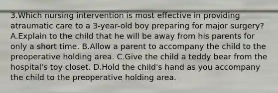 3.Which nursing intervention is most effective in providing atraumatic care to a 3-year-old boy preparing for major surgery? A.Explain to the child that he will be away from his parents for only a short time. B.Allow a parent to accompany the child to the preoperative holding area. C.Give the child a teddy bear from the hospital's toy closet. D.Hold the child's hand as you accompany the child to the preoperative holding area.