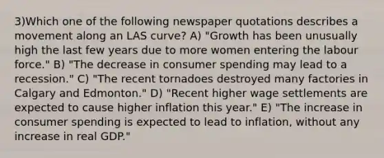 3)Which one of the following newspaper quotations describes a movement along an LAS curve? A) "Growth has been unusually high the last few years due to more women entering the labour force." B) "The decrease in consumer spending may lead to a recession." C) "The recent tornadoes destroyed many factories in Calgary and Edmonton." D) "Recent higher wage settlements are expected to cause higher inflation this year." E) "The increase in consumer spending is expected to lead to inflation, without any increase in real GDP."