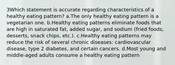 3Which statement is accurate regarding characteristics of a healthy eating pattern? a.The only healthy eating pattern is a vegetarian one. b.Healthy eating patterns eliminate foods that are high in saturated fat, added sugar, and sodium (fried foods, desserts, snack chips, etc.). c.Healthy eating patterns may reduce the risk of several chronic diseases: cardiovascular disease, type 2 diabetes, and certain cancers. d.Most young and middle-aged adults consume a healthy eating pattern