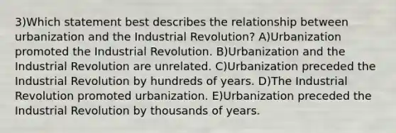 3)Which statement best describes the relationship between urbanization and the Industrial Revolution? A)Urbanization promoted the Industrial Revolution. B)Urbanization and the Industrial Revolution are unrelated. C)Urbanization preceded the Industrial Revolution by hundreds of years. D)The Industrial Revolution promoted urbanization. E)Urbanization preceded the Industrial Revolution by thousands of years.