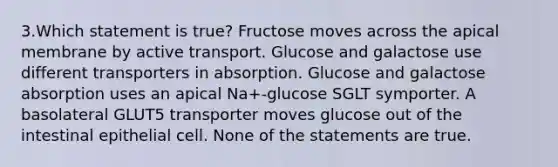 3.Which statement is true? Fructose moves across the apical membrane by active transport. Glucose and galactose use different transporters in absorption. Glucose and galactose absorption uses an apical Na+-glucose SGLT symporter. A basolateral GLUT5 transporter moves glucose out of the intestinal epithelial cell. None of the statements are true.