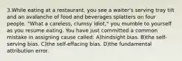 3.While eating at a restaurant, you see a waiter's serving tray tilt and an avalanche of food and beverages splatters on four people. "What a careless, clumsy idiot," you mumble to yourself as you resume eating. You have just committed a common mistake in assigning cause called: A)hindsight bias. B)the self-serving bias. C)the self-effacing bias. D)the fundamental attribution error.