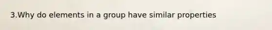 3.Why do elements in a group have similar properties