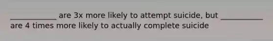 ____________ are 3x more likely to attempt suicide, but ___________ are 4 times more likely to actually complete suicide