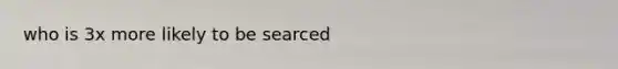 who is 3x more likely to be searced