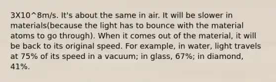 3X10^8m/s. It's about the same in air. It will be slower in materials(because the light has to bounce with the material atoms to go through). When it comes out of the material, it will be back to its original speed. For example, in water, light travels at 75% of its speed in a vacuum; in glass, 67%; in diamond, 41%.