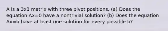 A is a 3x3 matrix with three pivot positions. ​(a) Does the equation Ax=0 have a nontrivial​ solution? ​(b) Does the equation Ax=b have at least one solution for every possible b​?