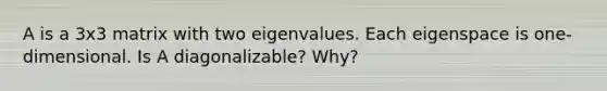 A is a 3x3 matrix with two eigenvalues. Each eigenspace is​ one-dimensional. Is A​ diagonalizable? Why?