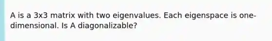 A is a 3x3 matrix with two eigenvalues. Each eigenspace is one-dimensional. Is A diagonalizable?