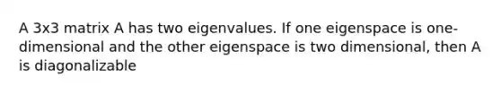 A 3x3 matrix A has two eigenvalues. If one eigenspace is one-dimensional and the other eigenspace is two dimensional, then A is diagonalizable