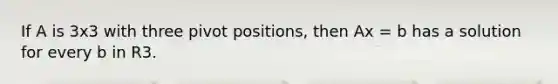 If A is 3x3 with three pivot positions, then Ax = b has a solution for every b in R3.