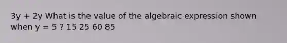 3y + 2y What is the value of the algebraic expression shown when y = 5 ? 15 25 60 85