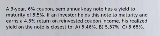 A 3-year, 6% coupon, semiannual-pay note has a yield to maturity of 5.5%. If an investor holds this note to maturity and earns a 4.5% return on reinvested coupon income, his realized yield on the note is closest to: A) 5.46%. B) 5.57%. C) 5.68%.