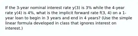 If the 3-year nominal interest rate y(3) is 3% while the 4-year rate y(4) is 4%, what is the implicit forward rate f(3, 4) on a 1-year loan to begin in 3 years and end in 4 years? (Use the simple linear formula developed in class that ignores interest on interest.)