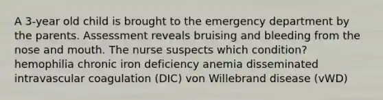 A 3-year old child is brought to the emergency department by the parents. Assessment reveals bruising and bleeding from the nose and mouth. The nurse suspects which condition? hemophilia chronic iron deficiency anemia disseminated intravascular coagulation (DIC) von Willebrand disease (vWD)