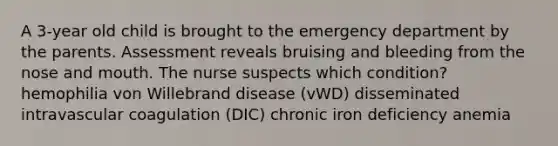 A 3-year old child is brought to the emergency department by the parents. Assessment reveals bruising and bleeding from the nose and mouth. The nurse suspects which condition? hemophilia von Willebrand disease (vWD) disseminated intravascular coagulation (DIC) chronic iron deficiency anemia