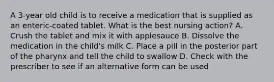 A 3-year old child is to receive a medication that is supplied as an enteric-coated tablet. What is the best nursing action? A. Crush the tablet and mix it with applesauce B. Dissolve the medication in the child's milk C. Place a pill in the posterior part of the pharynx and tell the child to swallow D. Check with the prescriber to see if an alternative form can be used