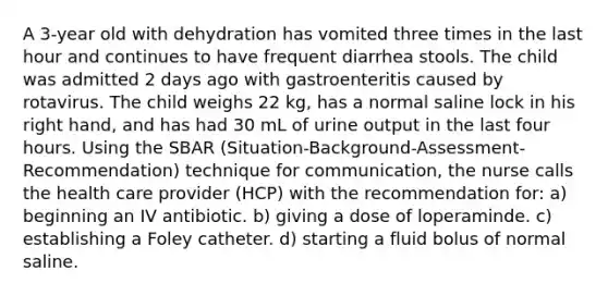 A 3-year old with dehydration has vomited three times in the last hour and continues to have frequent diarrhea stools. The child was admitted 2 days ago with gastroenteritis caused by rotavirus. The child weighs 22 kg, has a normal saline lock in his right hand, and has had 30 mL of urine output in the last four hours. Using the SBAR (Situation-Background-Assessment-Recommendation) technique for communication, the nurse calls the health care provider (HCP) with the recommendation for: a) beginning an IV antibiotic. b) giving a dose of loperaminde. c) establishing a Foley catheter. d) starting a fluid bolus of normal saline.