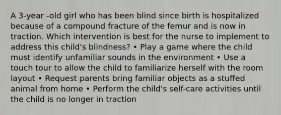 A 3-year -old girl who has been blind since birth is hospitalized because of a compound fracture of the femur and is now in traction. Which intervention is best for the nurse to implement to address this child's blindness? • Play a game where the child must identify unfamiliar sounds in the environment • Use a touch tour to allow the child to familiarize herself with the room layout • Request parents bring familiar objects as a stuffed animal from home • Perform the child's self-care activities until the child is no longer in traction