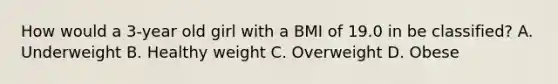 How would a 3-year old girl with a BMI of 19.0 in be classified? A. Underweight B. Healthy weight C. Overweight D. Obese