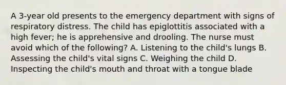 A 3-year old presents to the emergency department with signs of respiratory distress. The child has epiglottitis associated with a high fever; he is apprehensive and drooling. The nurse must avoid which of the following? A. Listening to the child's lungs B. Assessing the child's vital signs C. Weighing the child D. Inspecting the child's mouth and throat with a tongue blade