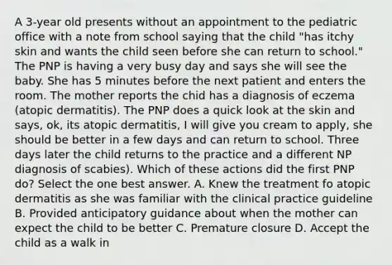 A 3-year old presents without an appointment to the pediatric office with a note from school saying that the child "has itchy skin and wants the child seen before she can return to school." The PNP is having a very busy day and says she will see the baby. She has 5 minutes before the next patient and enters the room. The mother reports the chid has a diagnosis of eczema (atopic dermatitis). The PNP does a quick look at the skin and says, ok, its atopic dermatitis, I will give you cream to apply, she should be better in a few days and can return to school. Three days later the child returns to the practice and a different NP diagnosis of scabies). Which of these actions did the first PNP do? Select the one best answer. A. Knew the treatment fo atopic dermatitis as she was familiar with the clinical practice guideline B. Provided anticipatory guidance about when the mother can expect the child to be better C. Premature closure D. Accept the child as a walk in