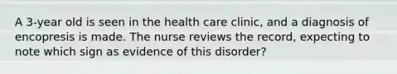 A 3-year old is seen in the health care clinic, and a diagnosis of encopresis is made. The nurse reviews the record, expecting to note which sign as evidence of this disorder?