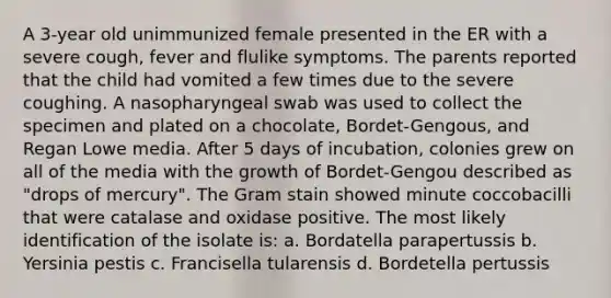 A 3-year old unimmunized female presented in the ER with a severe cough, fever and flulike symptoms. The parents reported that the child had vomited a few times due to the severe coughing. A nasopharyngeal swab was used to collect the specimen and plated on a chocolate, Bordet-Gengous, and Regan Lowe media. After 5 days of incubation, colonies grew on all of the media with the growth of Bordet-Gengou described as "drops of mercury". The Gram stain showed minute coccobacilli that were catalase and oxidase positive. The most likely identification of the isolate is: a. Bordatella parapertussis b. Yersinia pestis c. Francisella tularensis d. Bordetella pertussis