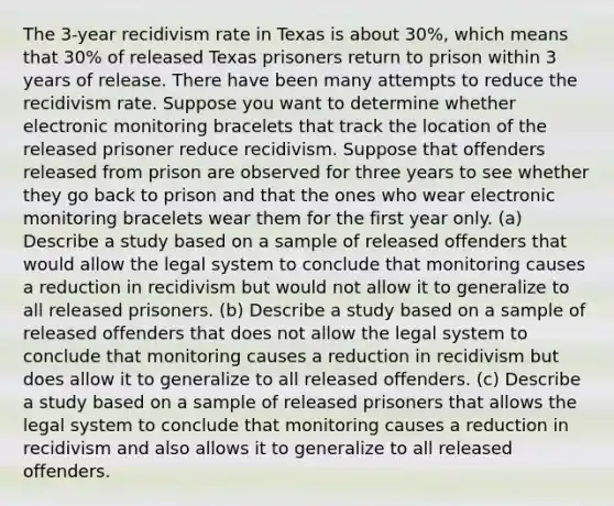 The​ 3-year recidivism rate in Texas is about​ 30%, which means that​ 30% of released Texas prisoners return to prison within 3 years of release. There have been many attempts to reduce the recidivism rate. Suppose you want to determine whether electronic monitoring bracelets that track the location of the released prisoner reduce recidivism. Suppose that offenders released from prison are observed for three years to see whether they go back to prison and that the ones who wear electronic monitoring bracelets wear them for the first year only. (a) Describe a study based on a sample of released offenders that would allow the legal system to conclude that monitoring causes a reduction in recidivism but would not allow it to generalize to all released prisoners. (b) Describe a study based on a sample of released offenders that does not allow the legal system to conclude that monitoring causes a reduction in recidivism but does allow it to generalize to all released offenders. (c) Describe a study based on a sample of released prisoners that allows the legal system to conclude that monitoring causes a reduction in recidivism and also allows it to generalize to all released offenders.