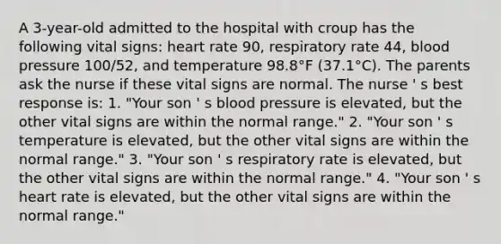 A 3-year-old admitted to the hospital with croup has the following vital signs: heart rate 90, respiratory rate 44, blood pressure 100/52, and temperature 98.8°F (37.1°C). The parents ask the nurse if these vital signs are normal. The nurse ' s best response is: 1. "Your son ' s blood pressure is elevated, but the other vital signs are within the normal range." 2. "Your son ' s temperature is elevated, but the other vital signs are within the normal range." 3. "Your son ' s respiratory rate is elevated, but the other vital signs are within the normal range." 4. "Your son ' s heart rate is elevated, but the other vital signs are within the normal range."