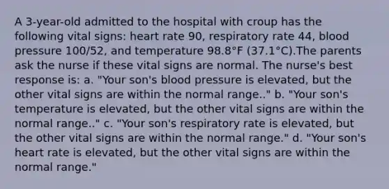 A 3-year-old admitted to the hospital with croup has the following vital signs: heart rate 90, respiratory rate 44, <a href='https://www.questionai.com/knowledge/kD0HacyPBr-blood-pressure' class='anchor-knowledge'>blood pressure</a> 100/52, and temperature 98.8°F (37.1°C).The parents ask the nurse if these vital signs are normal. The nurse's best response is: a. "Your son's blood pressure is elevated, but the other vital signs are within the normal range.." b. "Your son's temperature is elevated, but the other vital signs are within the normal range.." c. "Your son's respiratory rate is elevated, but the other vital signs are within the normal range." d. "Your son's heart rate is elevated, but the other vital signs are within the normal range."