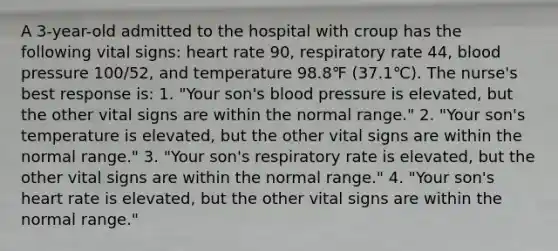 A 3-year-old admitted to the hospital with croup has the following vital signs: heart rate 90, respiratory rate 44, blood pressure 100/52, and temperature 98.8℉ (37.1℃). The nurse's best response is: 1. "Your son's blood pressure is elevated, but the other vital signs are within the normal range." 2. "Your son's temperature is elevated, but the other vital signs are within the normal range." 3. "Your son's respiratory rate is elevated, but the other vital signs are within the normal range." 4. "Your son's heart rate is elevated, but the other vital signs are within the normal range."