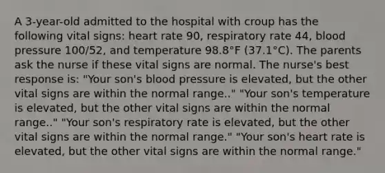 A 3-year-old admitted to the hospital with croup has the following vital signs: heart rate 90, respiratory rate 44, blood pressure 100/52, and temperature 98.8°F (37.1°C). The parents ask the nurse if these vital signs are normal. The nurse's best response is: "Your son's blood pressure is elevated, but the other vital signs are within the normal range.." "Your son's temperature is elevated, but the other vital signs are within the normal range.." "Your son's respiratory rate is elevated, but the other vital signs are within the normal range." "Your son's heart rate is elevated, but the other vital signs are within the normal range."