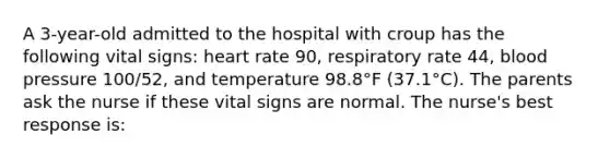 A 3-year-old admitted to the hospital with croup has the following vital signs: heart rate 90, respiratory rate 44, blood pressure 100/52, and temperature 98.8°F (37.1°C). The parents ask the nurse if these vital signs are normal. The nurse's best response is: