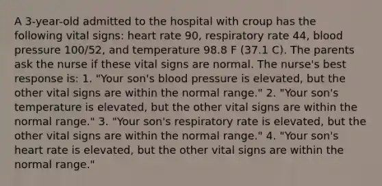 A 3-year-old admitted to the hospital with croup has the following vital signs: heart rate 90, respiratory rate 44, blood pressure 100/52, and temperature 98.8 F (37.1 C). The parents ask the nurse if these vital signs are normal. The nurse's best response is: 1. "Your son's blood pressure is elevated, but the other vital signs are within the normal range." 2. "Your son's temperature is elevated, but the other vital signs are within the normal range." 3. "Your son's respiratory rate is elevated, but the other vital signs are within the normal range." 4. "Your son's heart rate is elevated, but the other vital signs are within the normal range."