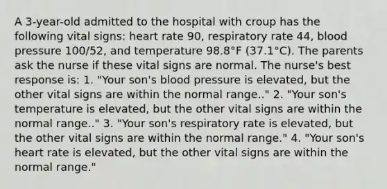 A 3-year-old admitted to the hospital with croup has the following vital signs: heart rate 90, respiratory rate 44, <a href='https://www.questionai.com/knowledge/kD0HacyPBr-blood-pressure' class='anchor-knowledge'>blood pressure</a> 100/52, and temperature 98.8°F (37.1°C). The parents ask the nurse if these vital signs are normal. The nurse's best response is: 1. "Your son's blood pressure is elevated, but the other vital signs are within the normal range.." 2. "Your son's temperature is elevated, but the other vital signs are within the normal range.." 3. "Your son's respiratory rate is elevated, but the other vital signs are within the normal range." 4. "Your son's heart rate is elevated, but the other vital signs are within the normal range."