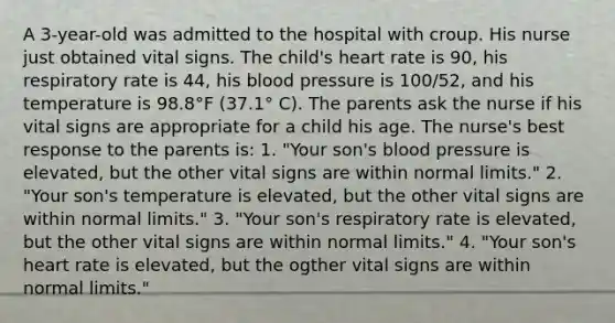 A 3-year-old was admitted to the hospital with croup. His nurse just obtained vital signs. The child's heart rate is 90, his respiratory rate is 44, his blood pressure is 100/52, and his temperature is 98.8°F (37.1° C). The parents ask the nurse if his vital signs are appropriate for a child his age. The nurse's best response to the parents is: 1. "Your son's blood pressure is elevated, but the other vital signs are within normal limits." 2. "Your son's temperature is elevated, but the other vital signs are within normal limits." 3. "Your son's respiratory rate is elevated, but the other vital signs are within normal limits." 4. "Your son's heart rate is elevated, but the ogther vital signs are within normal limits."