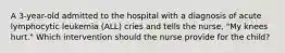 A 3-year-old admitted to the hospital with a diagnosis of acute lymphocytic leukemia (ALL) cries and tells the nurse, "My knees hurt." Which intervention should the nurse provide for the child?