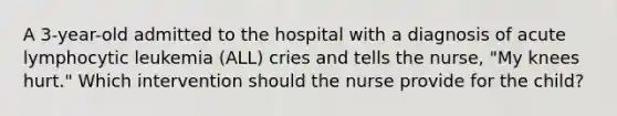 A 3-year-old admitted to the hospital with a diagnosis of acute lymphocytic leukemia (ALL) cries and tells the nurse, "My knees hurt." Which intervention should the nurse provide for the child?