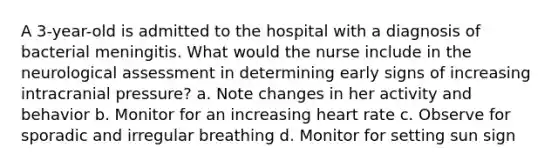 A 3-year-old is admitted to the hospital with a diagnosis of bacterial meningitis. What would the nurse include in the neurological assessment in determining early signs of increasing intracranial pressure? a. Note changes in her activity and behavior b. Monitor for an increasing heart rate c. Observe for sporadic and irregular breathing d. Monitor for setting sun sign